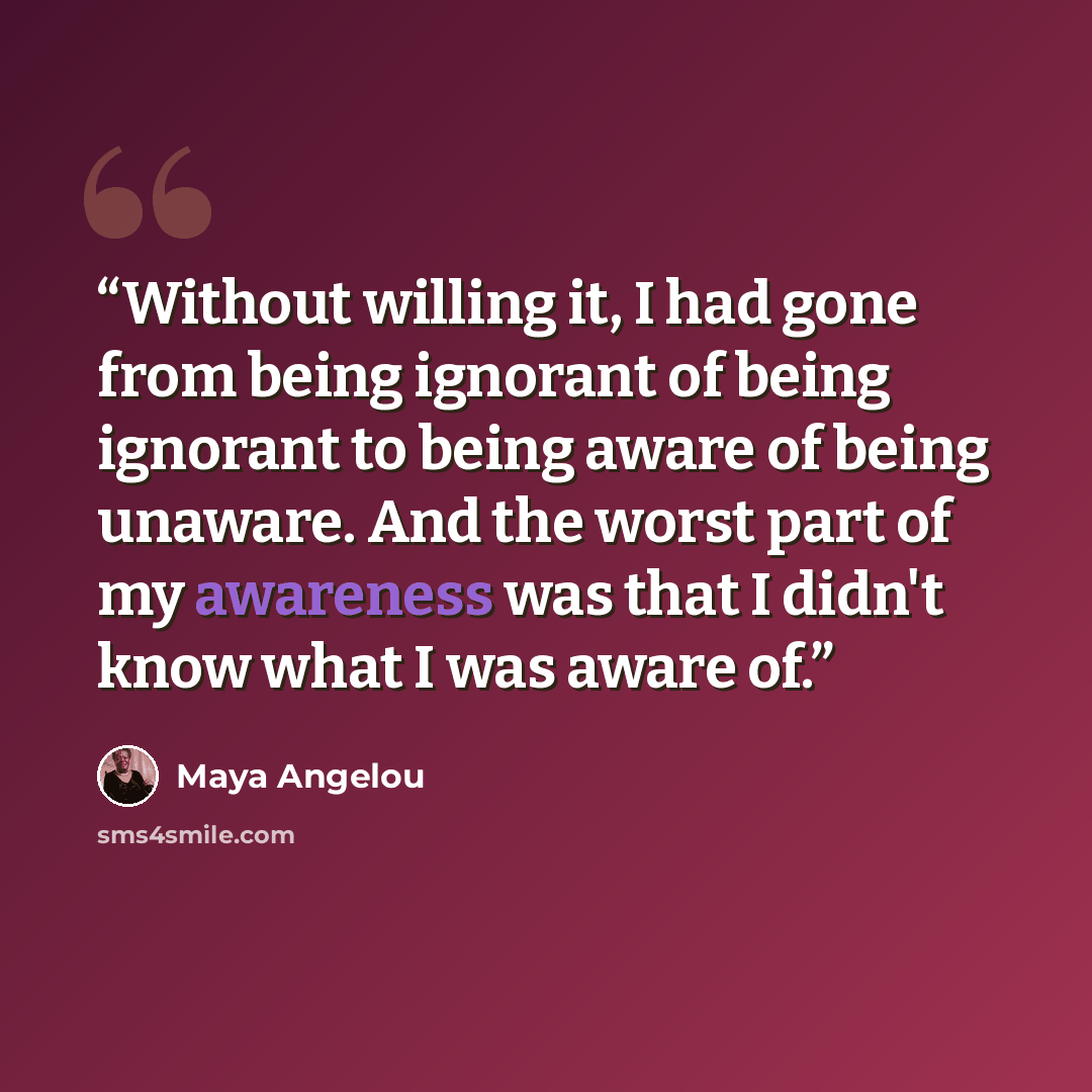“Without willing it, I had gone from being ignorant of being ignorant to being aware of being unaware. And the worst part of my awareness was that I didn't know what I was aware of.” quote by Maya Angelou