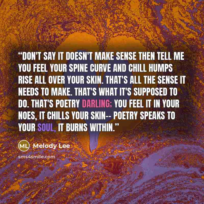 “Don't say it doesn't make sense then tell me you feel your spine curve and chill humps rise all over your skin. That's all the sense it needs to make. That's what it's supposed to do. That's poetry darling; you feel it in your noes, it chills your skin-- poetry speaks to your soul, it burns within.” quote by Melody Lee