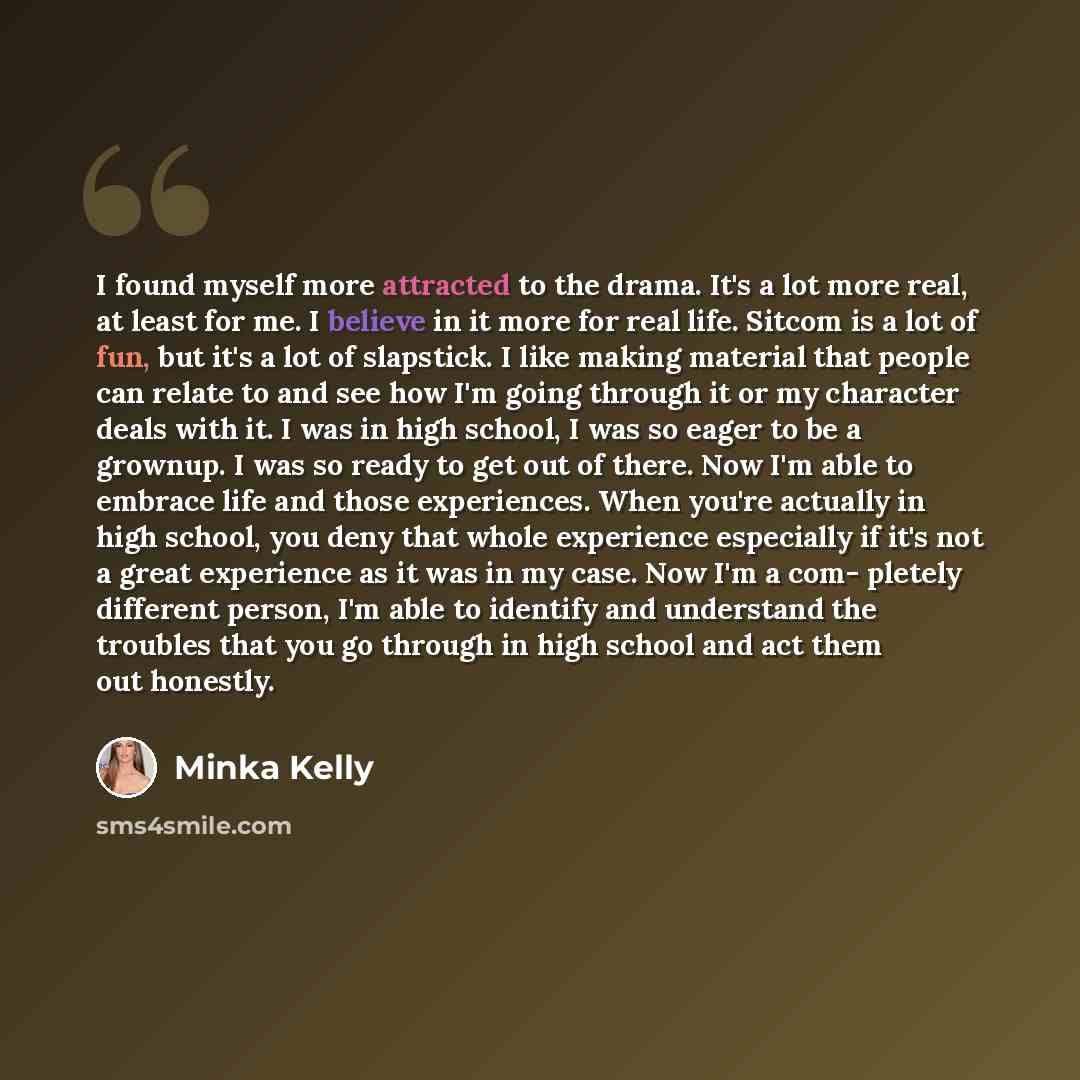 “I found myself more attracted to the drama. It's a lot more real, at least for me. I believe in it more for real life. Sitcom is a lot of fun, but it's a lot of slapstick. I like making material that people can relate to and see how I'm going through it or my character deals with it. I was in high…” quote by Minka Kelly