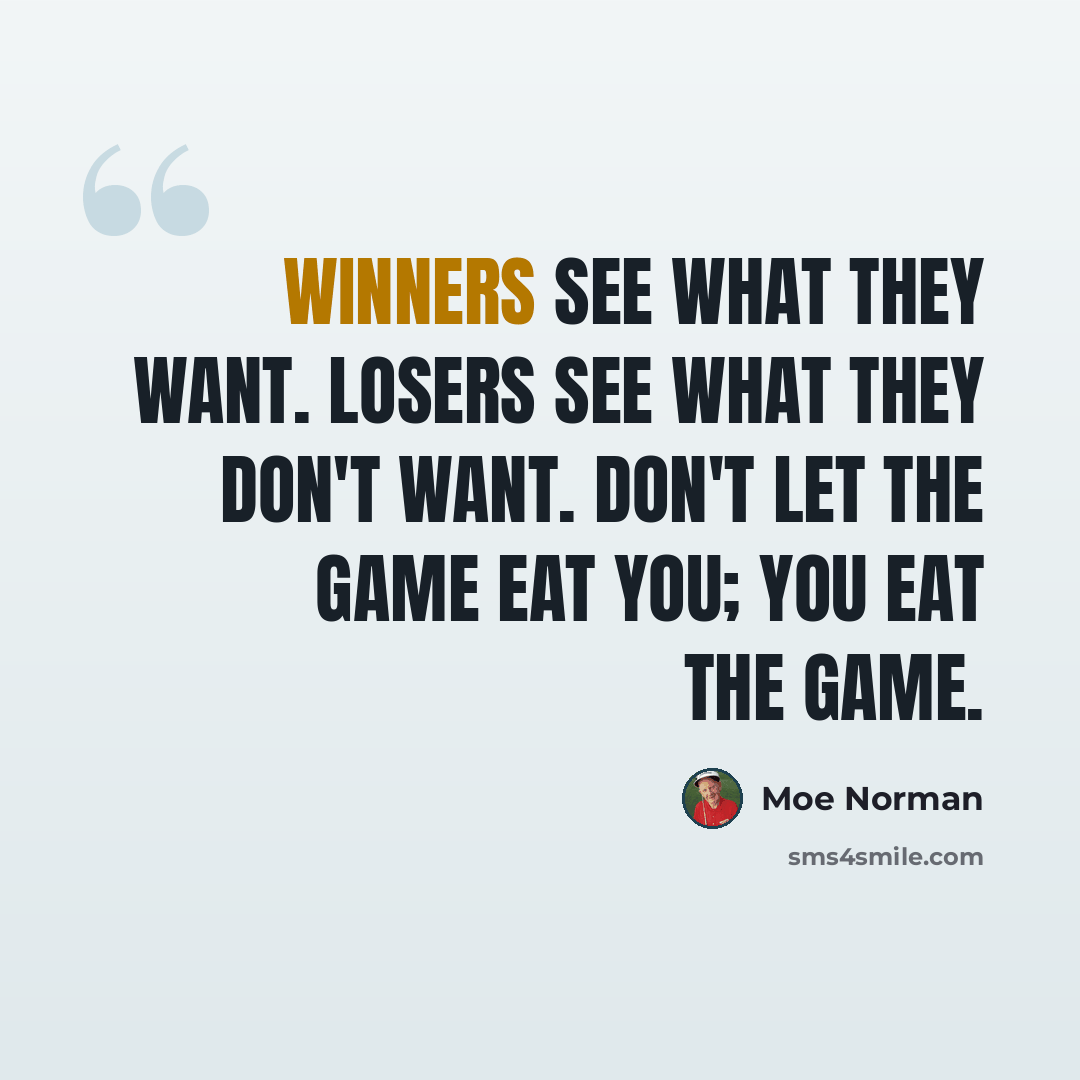 “Winners see what they want. Losers see what they don't want. Don't let the game eat you; you eat the game.” quote by Moe Norman
