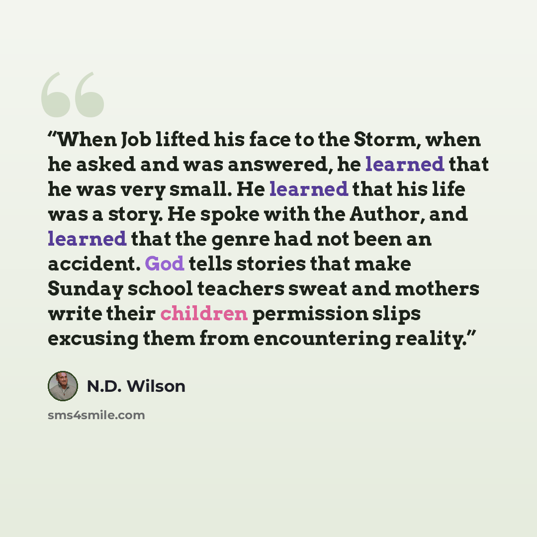 “When Job lifted his face to the Storm, when he asked and was answered, he learned that he was very small. He learned that his life was a story. He spoke with the Author, and learned that the genre had not been an accident. God tells stories that make Sunday school teachers sweat and mothers write…” quote by N.D. Wilson