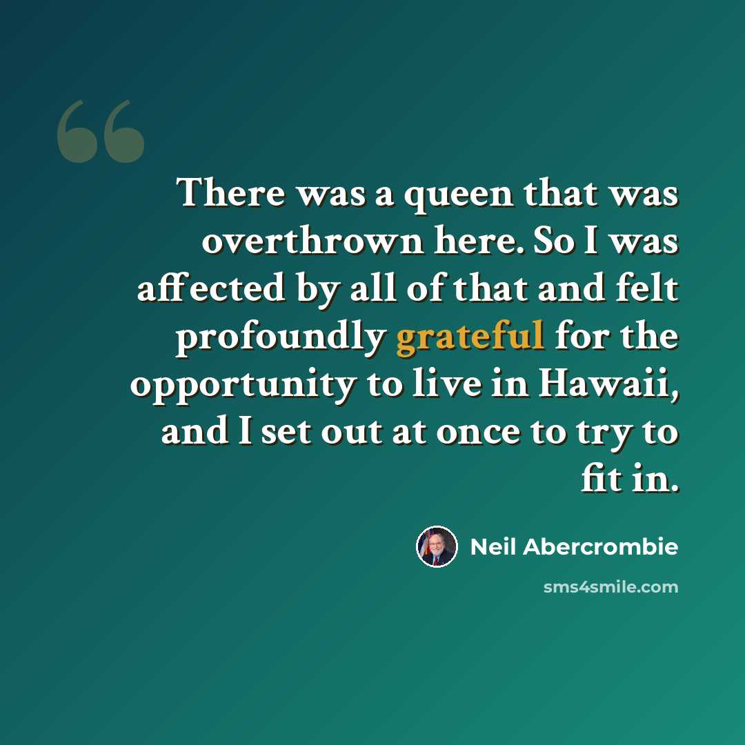 “There was a queen that was overthrown here. So I was affected by all of that and felt profoundly grateful for the opportunity to live in Hawaii, and I set out at once to try to fit in.” quote by Neil Abercrombie