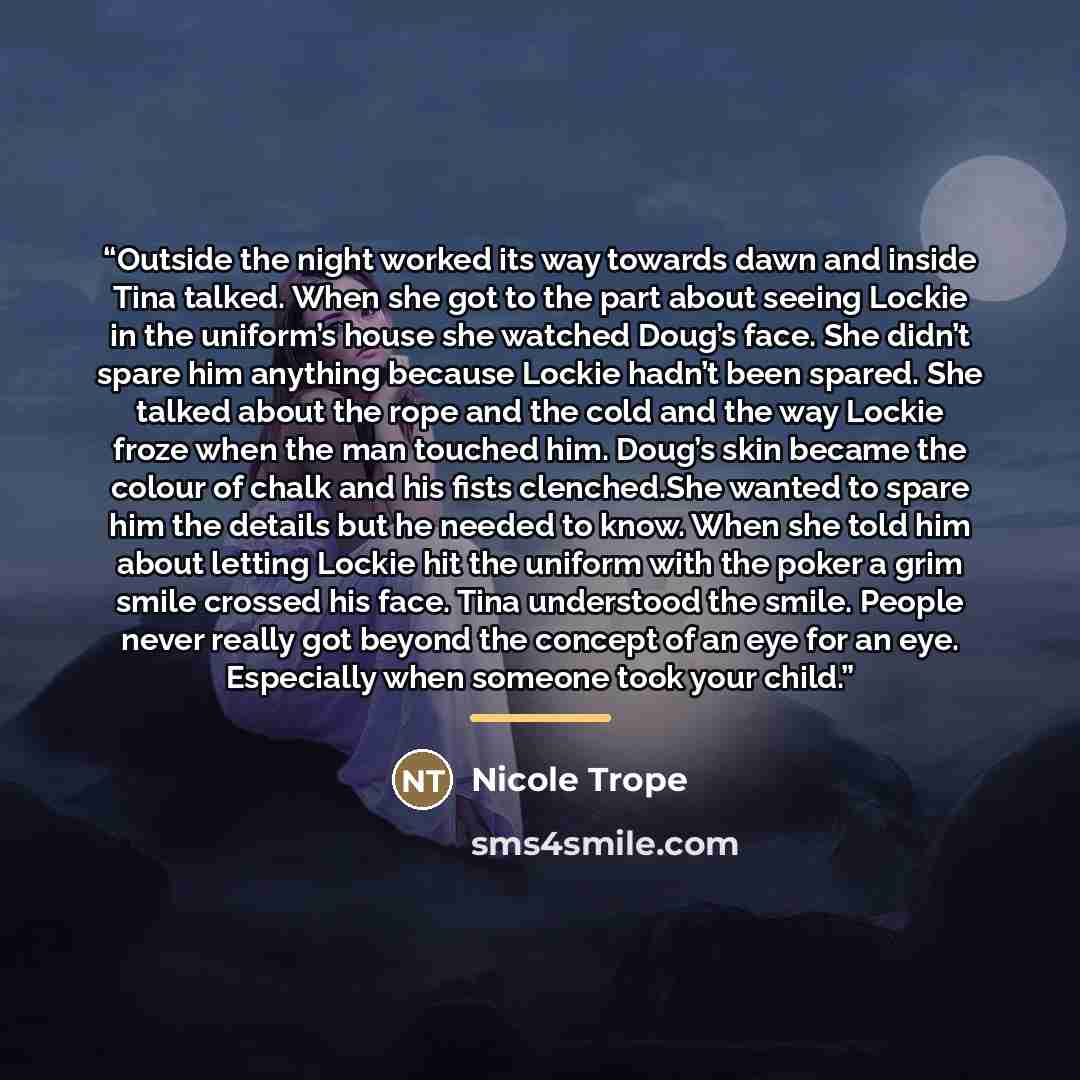 “Outside the night worked its way towards dawn and inside Tina talked. When she got to the part about seeing Lockie in the uniform’s house she watched Doug’s face. She didn’t spare him anything because Lockie hadn’t been spared. She talked about the rope and the cold and the way Lockie froze when…” quote by Nicole Trope