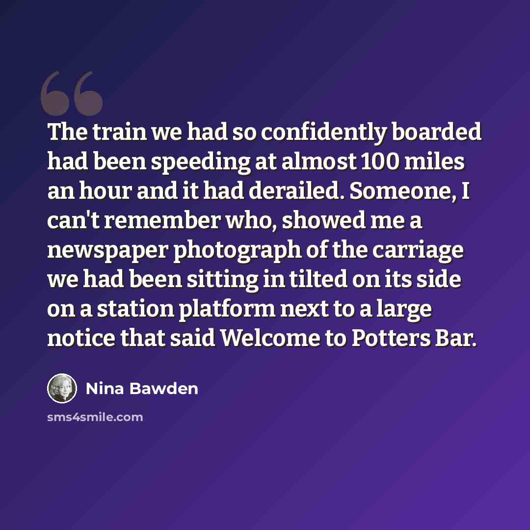 “The train we had so confidently boarded had been speeding at almost 100 miles an hour and it had derailed. Someone, I can't remember who, showed me a newspaper photograph of the carriage we had been sitting in tilted on its side on a station platform next to a large notice that said Welcome to…” quote by Nina Bawden