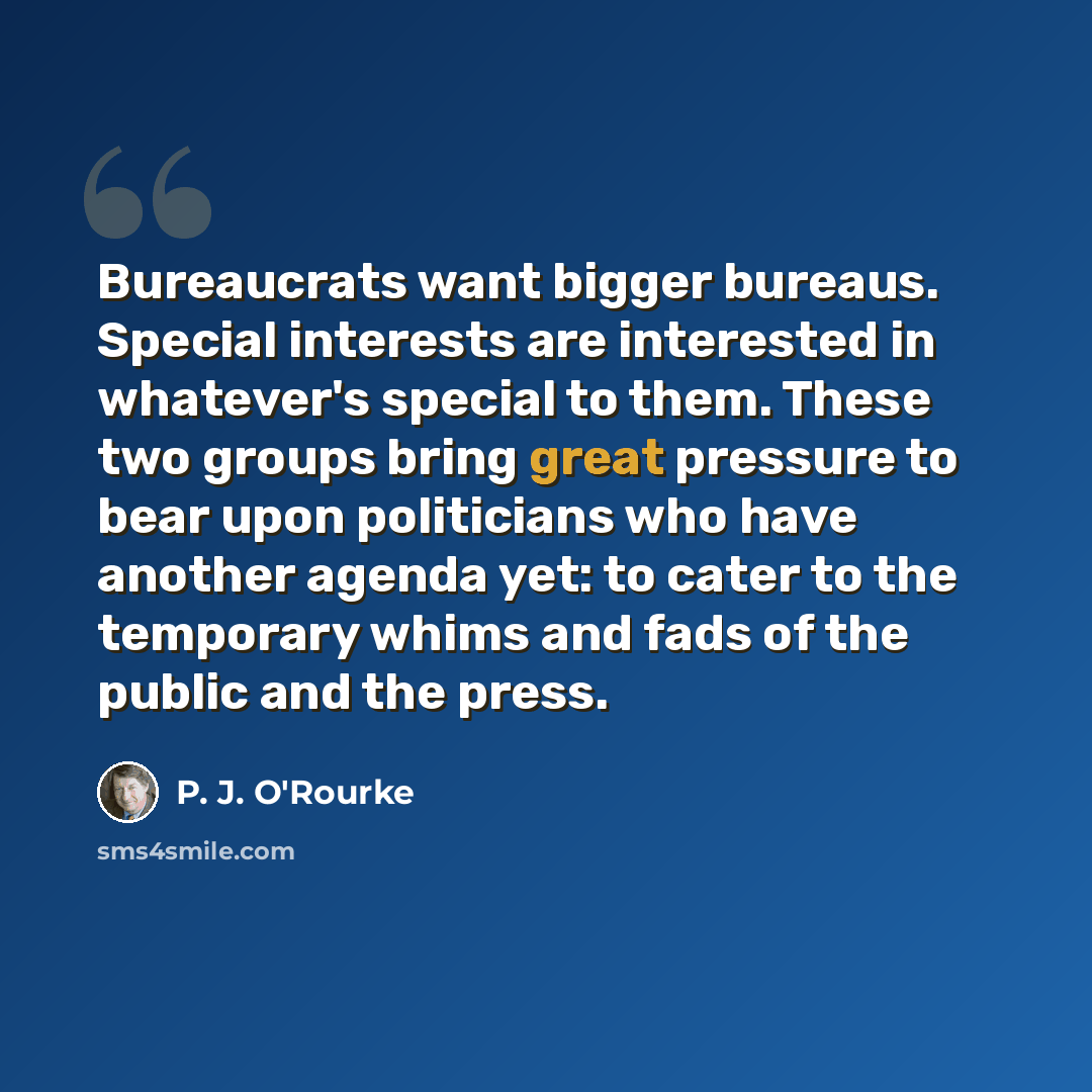“Bureaucrats want bigger bureaus. Special interests are interested in whatever's special to them. These two groups bring great pressure to bear upon politicians who have another agenda yet: to cater to the temporary whims and fads of the public and the press.” quote by P. J. O'Rourke