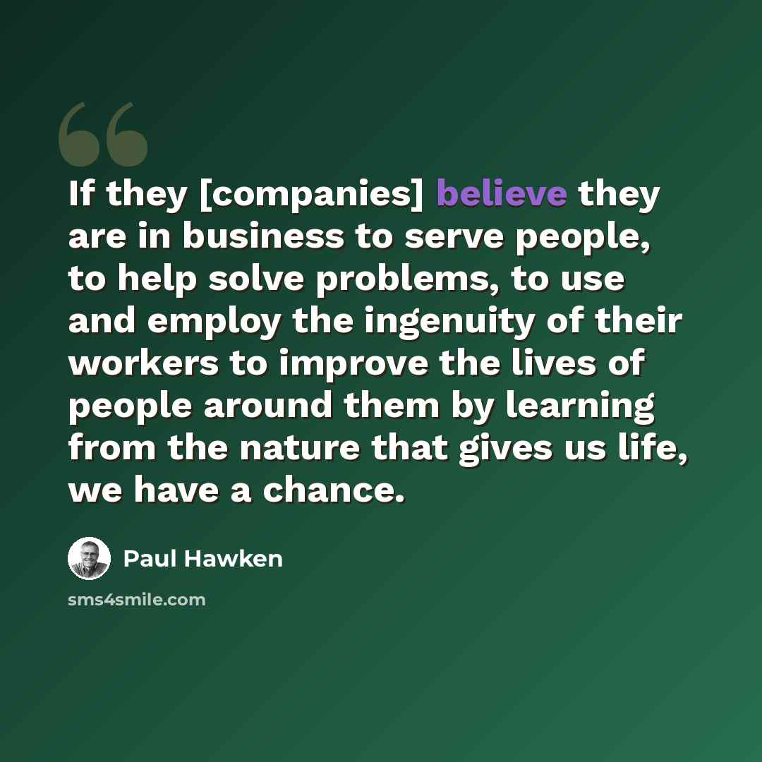 “If they [companies] believe they are in business to serve people, to help solve problems, to use and employ the ingenuity of their workers to improve the lives of people around them by learning from the nature that gives us life, we have a chance.” quote by Paul Hawken