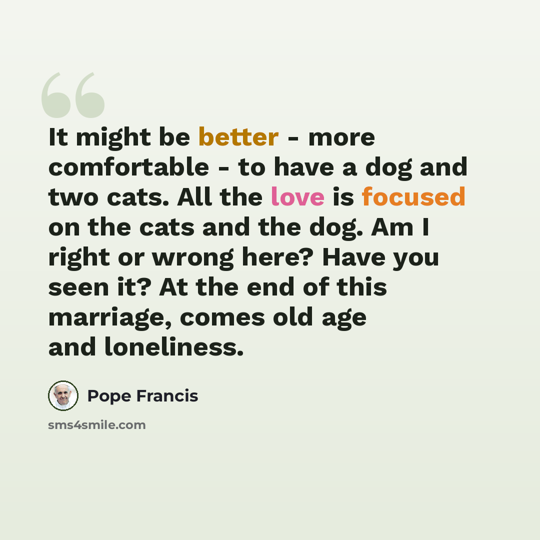 “It might be better - more comfortable - to have a dog and two cats. All the love is focused on the cats and the dog. Am I right or wrong here? Have you seen it? At the end of this marriage, comes old age and loneliness.” quote by Pope Francis