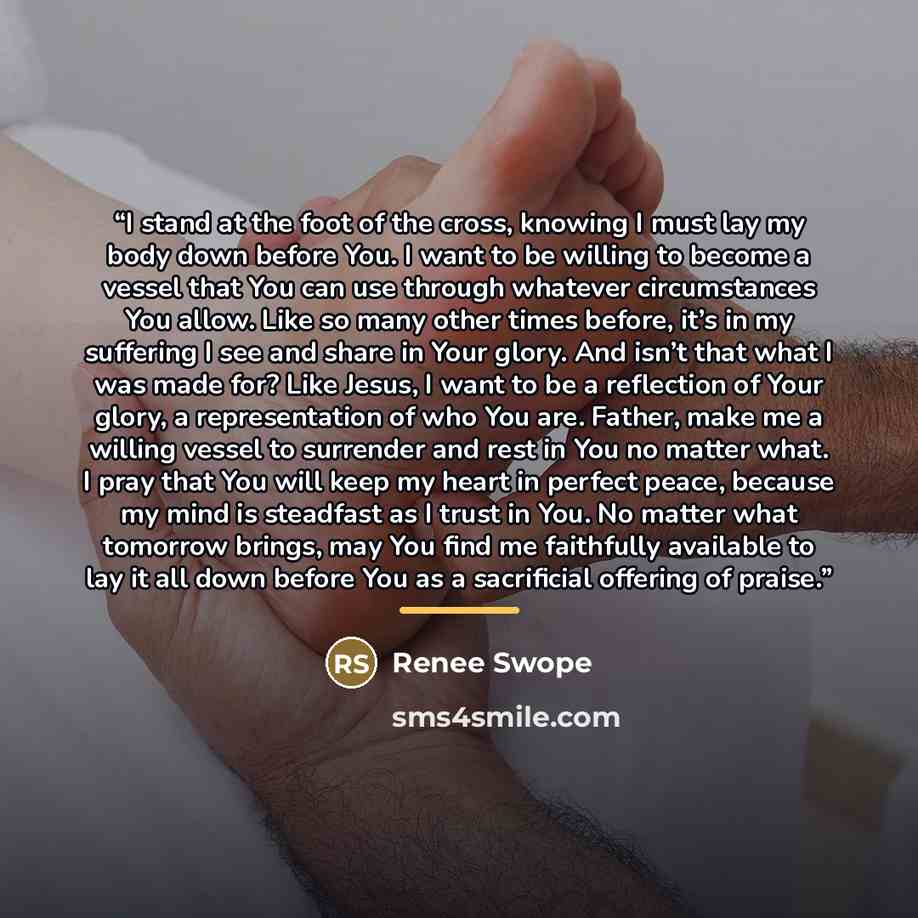 “I stand at the foot of the cross, knowing I must lay my body down before You. I want to be willing to become a vessel that You can use through whatever circumstances You allow. Like so many other times before, it’s in my suffering I see and share in Your glory. And isn’t that what I was made for?…” quote by Renee Swope