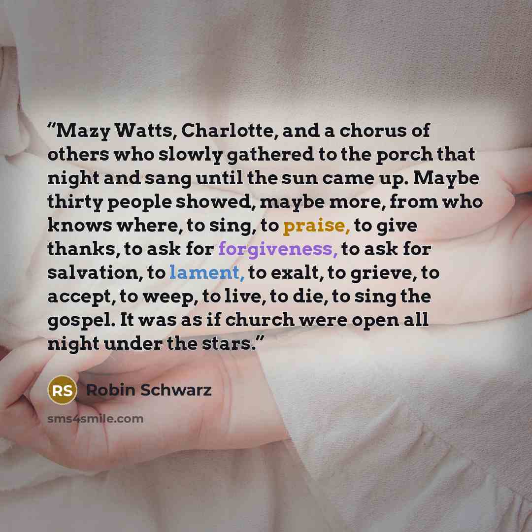 “Mazy Watts, Charlotte, and a chorus of others who slowly gathered to the porch that night and sang until the sun came up. Maybe thirty people showed, maybe more, from who knows where, to sing, to praise, to give thanks, to ask for forgiveness, to ask for salvation, to lament, to exalt, to grieve…” quote by Robin Schwarz