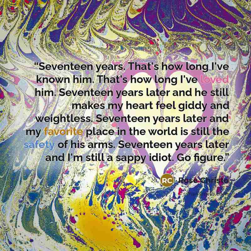 “Seventeen years. That's how long I've known him. That's how long I've loved him. Seventeen years later and he still makes my heart feel giddy and weightless. Seventeen years later and my favorite place in the world is still the safety of his arms. Seventeen years later and I'm still a sappy idiot…” quote by Rose Christo