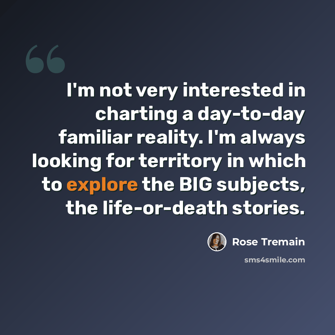 “I'm not very interested in charting a day-to-day familiar reality. I'm always looking for territory in which to explore the BIG subjects, the life-or-death stories.” quote by Rose Tremain