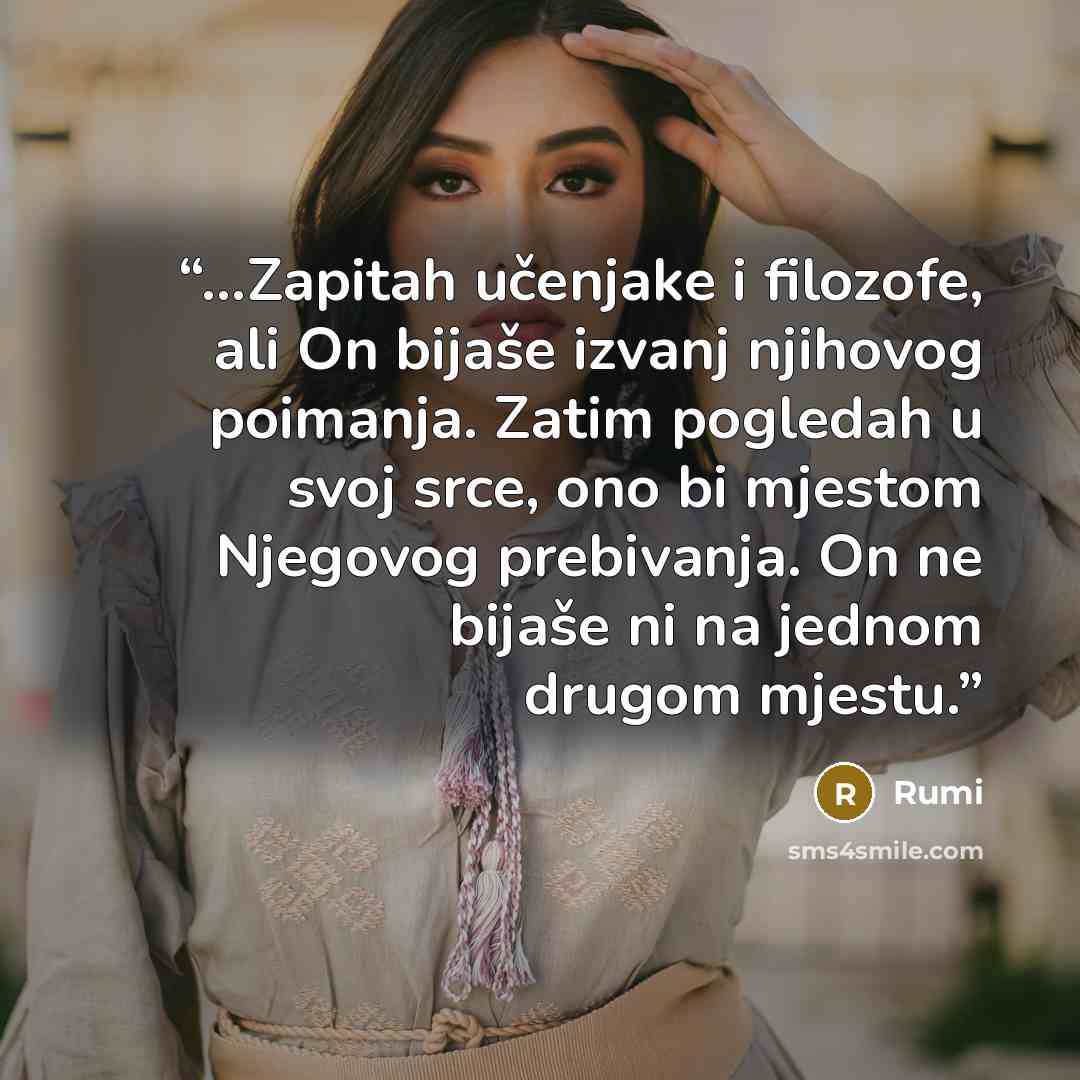 “…Zapitah učenjake i filozofe, ali On bijaše izvanj njihovog poimanja. Zatim pogledah u svoj srce, ono bi mjestom Njegovog prebivanja. On ne bijaše ni na jednom drugom mjestu.” quote by Rumi