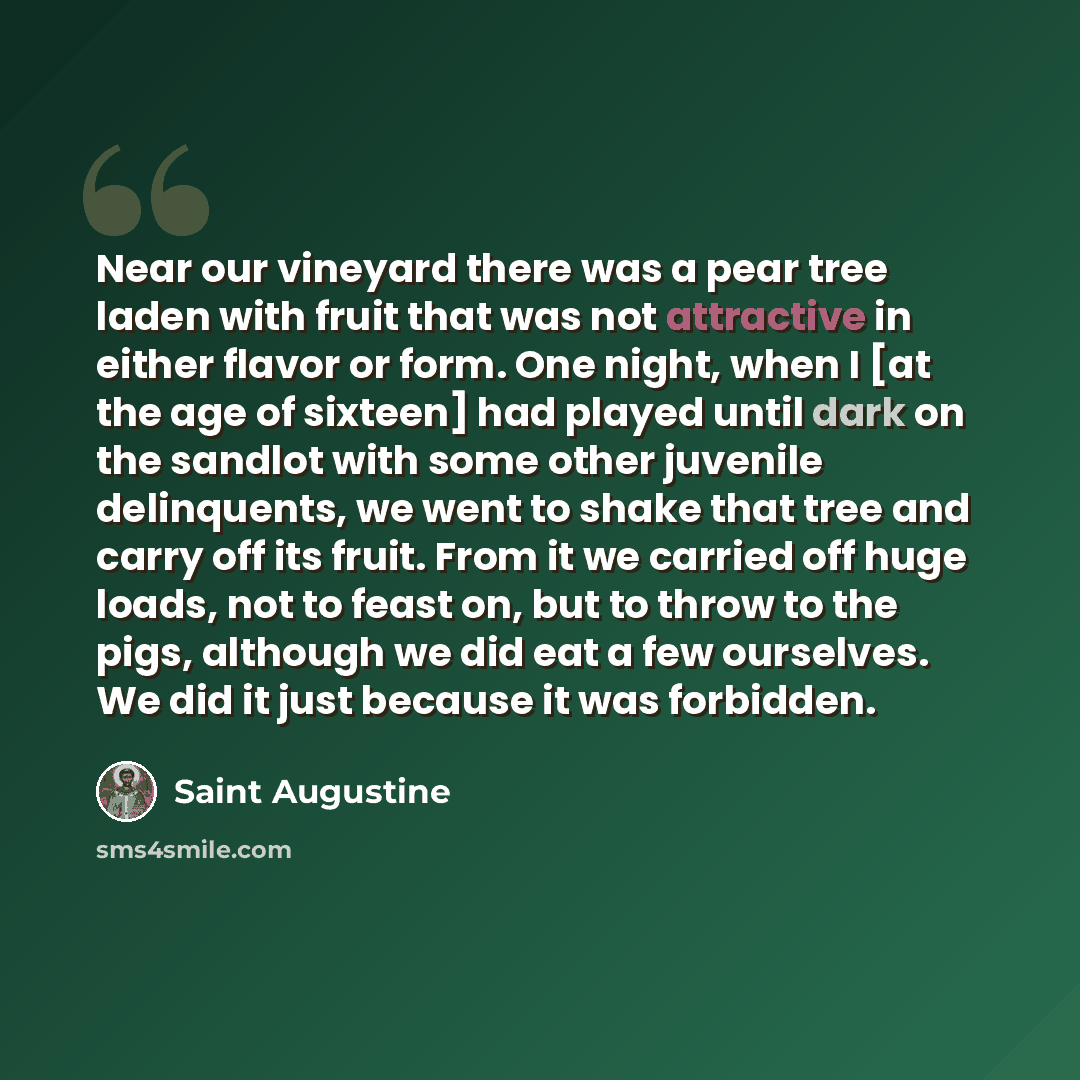 “Near our vineyard there was a pear tree laden with fruit that was not attractive in either flavor or form. One night, when I [at the age of sixteen] had played until dark on the sandlot with some other juvenile delinquents, we went to shake that tree and carry off its fruit. From it we carried off…” quote by Saint Augustine