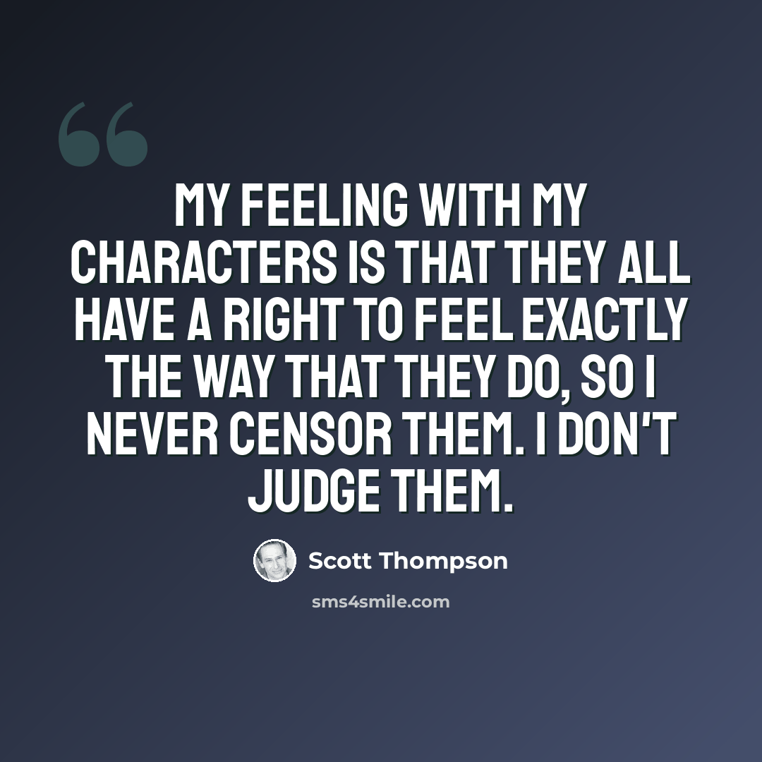 “My feeling with my characters is that they all have a right to feel exactly the way that they do, so I never censor them. I don't judge them.” quote by Scott Thompson