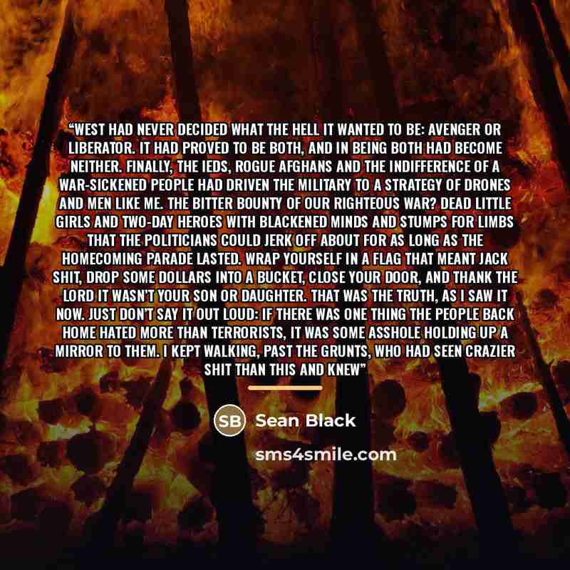 “West had never decided what the hell it wanted to be: avenger or liberator. It had proved to be both, and in being both had become neither. Finally, the IEDs, rogue Afghans and the indifference of a war-sickened people had driven the military to a strategy of drones and men like me. The bitter…” quote by Sean Black