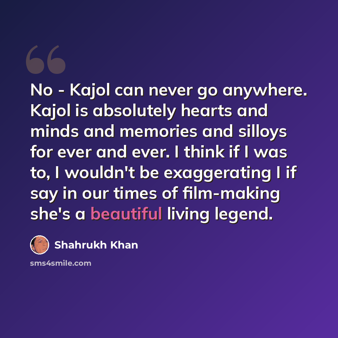 “No - Kajol can never go anywhere. Kajol is absolutely hearts and minds and memories and silloys for ever and ever. I think if I was to, I wouldn't be exaggerating I if say in our times of film-making she's a beautiful living legend.” quote by Shahrukh Khan