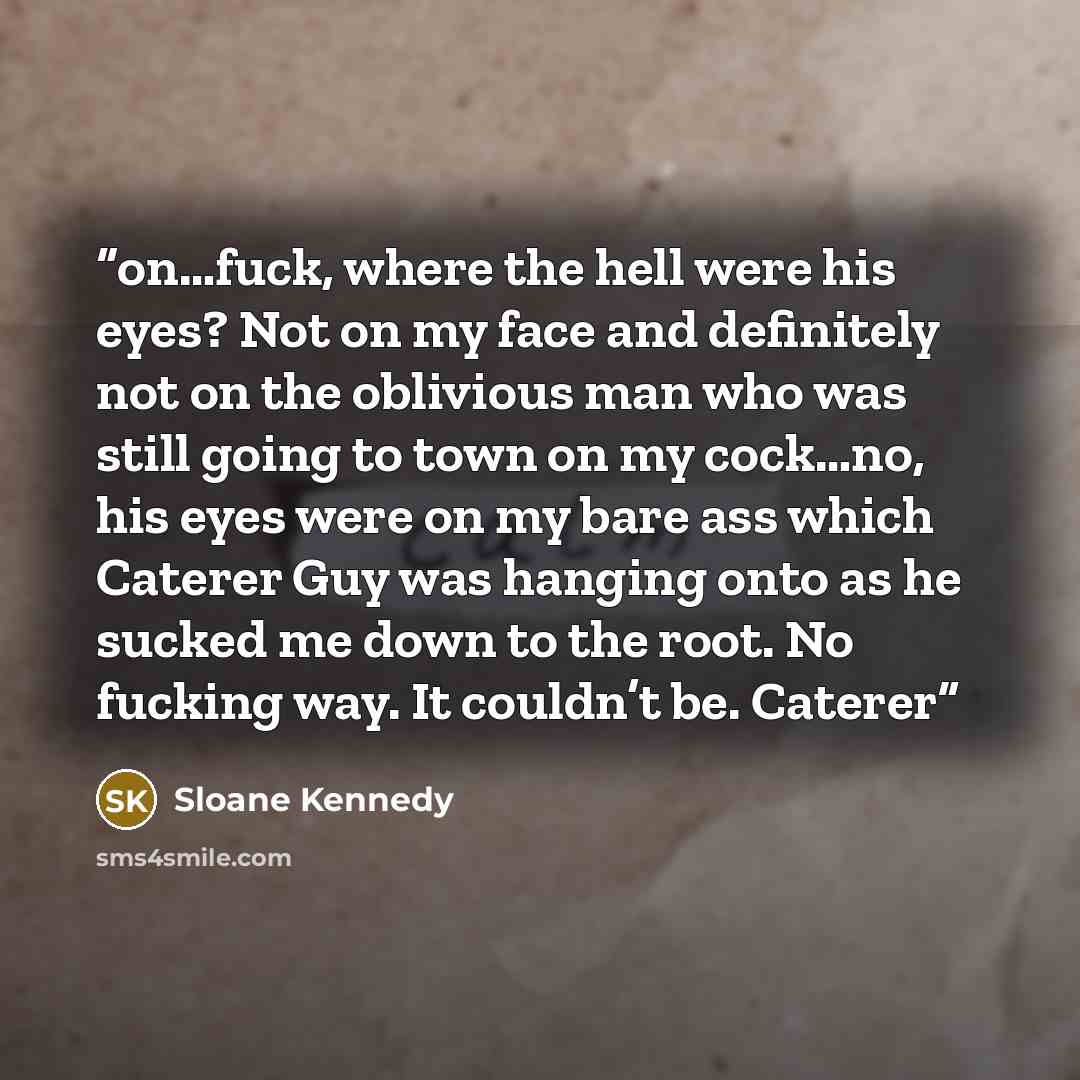 “on…fuck, where the hell were his eyes? Not on my face and definitely not on the oblivious man who was still going to town on my cock…no, his eyes were on my bare ass which Caterer Guy was hanging onto as he sucked me down to the root. No fucking way. It couldn’t be. Caterer” quote by Sloane Kennedy