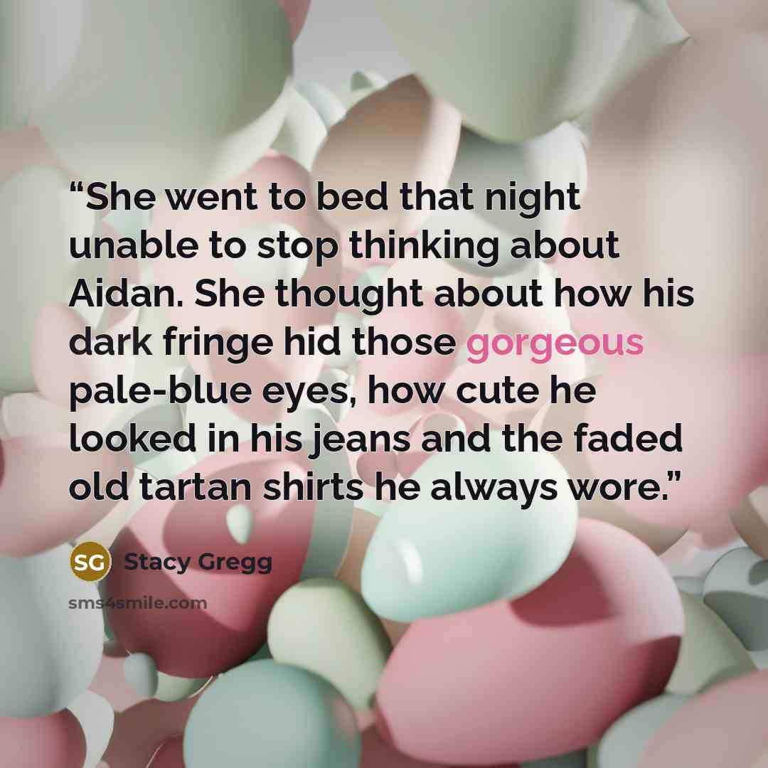 “She went to bed that night unable to stop thinking about Aidan. She thought about how his dark fringe hid those gorgeous pale-blue eyes, how cute he looked in his jeans and the faded old tartan shirts he always wore.” quote by Stacy Gregg