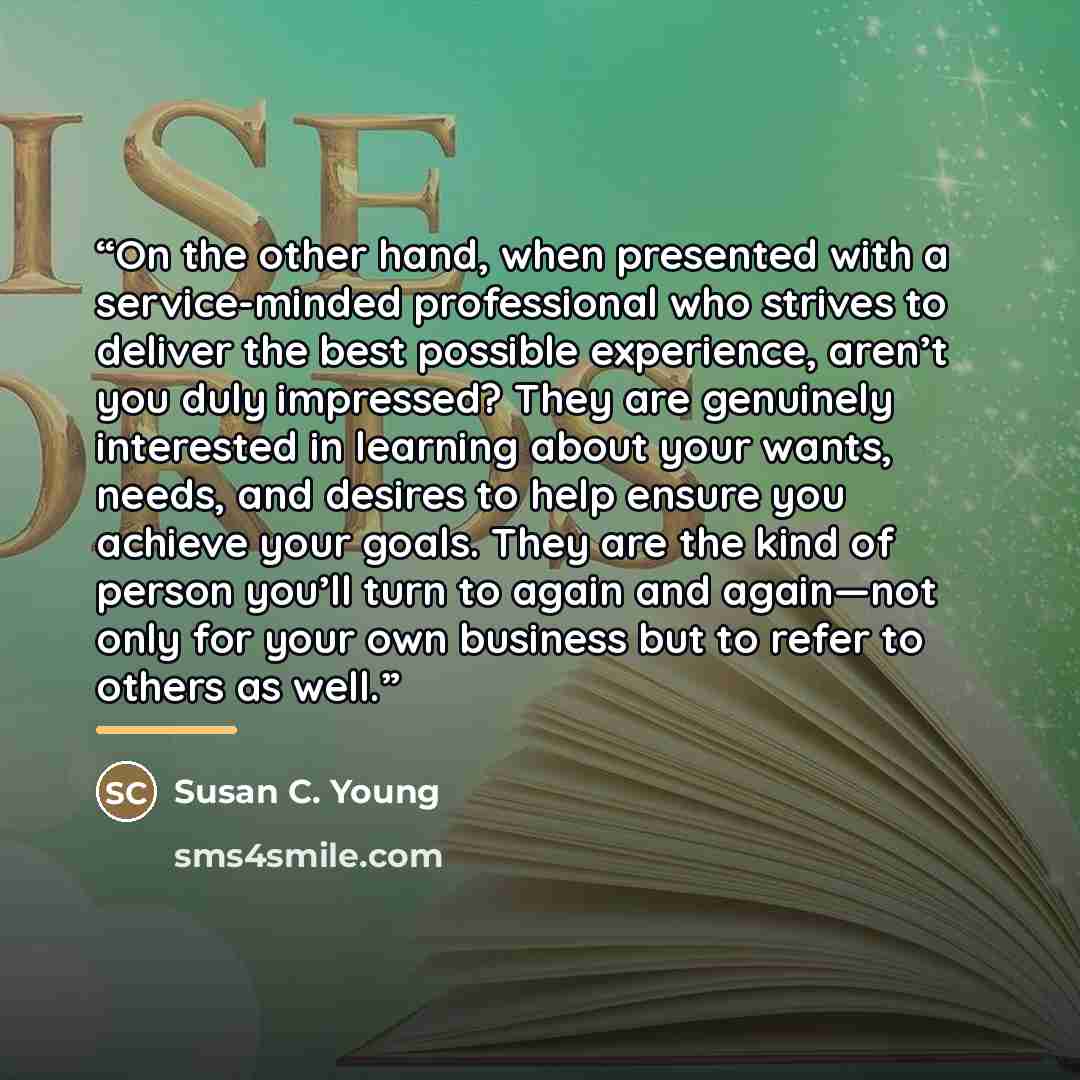 “On the other hand, when presented with a service-minded professional who strives to deliver the best possible experience, aren’t you duly impressed? They are genuinely interested in learning about your wants, needs, and desires to help ensure you achieve your goals. They are the kind of person…” quote by Susan C. Young