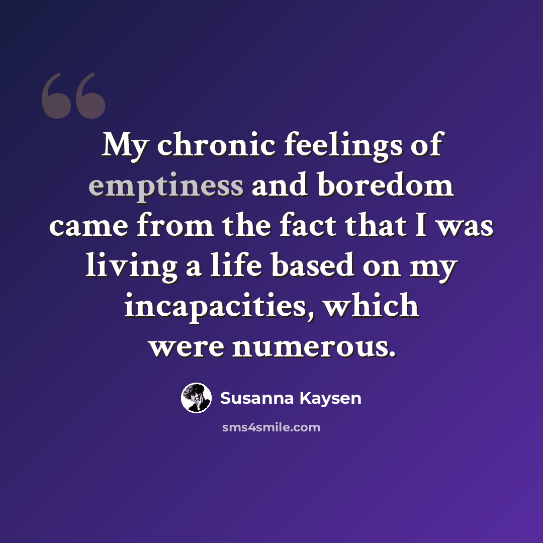 “My chronic feelings of emptiness and boredom came from the fact that I was living a life based on my incapacities, which were numerous.” quote by Susanna Kaysen