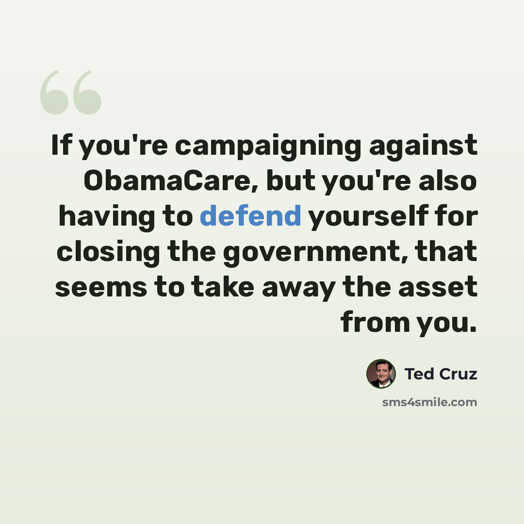 “If you're campaigning against ObamaCare, but you're also having to defend yourself for closing the government, that seems to take away the asset from you.” quote by Ted Cruz