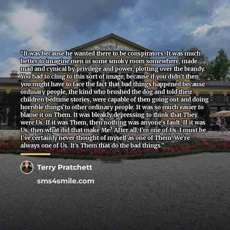 “It was because he wanted there to be conspirators. It was much better to imagine men in some smoky room somewhere, made mad and cynical by privilege and power, plotting over the brandy. You had to cling to this sort of image, because if you didn't then you might have to face the fact that bad…” quote by Terry Pratchett