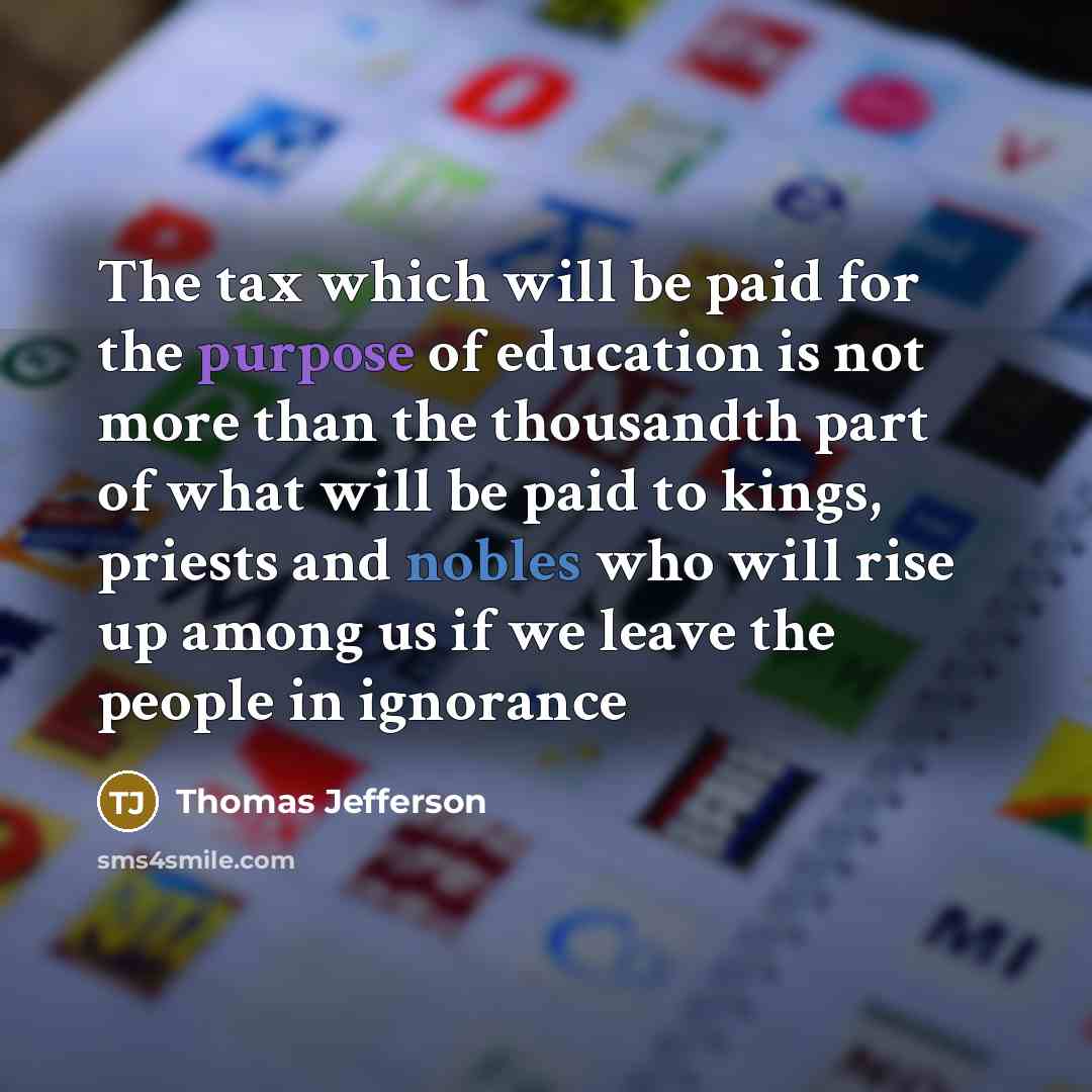 “The tax which will be paid for the purpose of education is not more than the thousandth part of what will be paid to kings, priests and nobles who will rise up among us if we leave the people in ignorance” quote by Thomas Jefferson