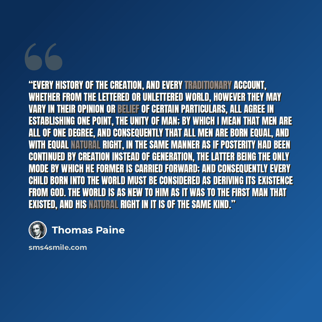 “Every history of the creation, and every traditionary account, whether from the lettered or unlettered world, however they may vary in their opinion or belief of certain particulars, all agree in establishing one point, the unity of man; by which I mean that men are all of one degree, and…” quote by Thomas Paine