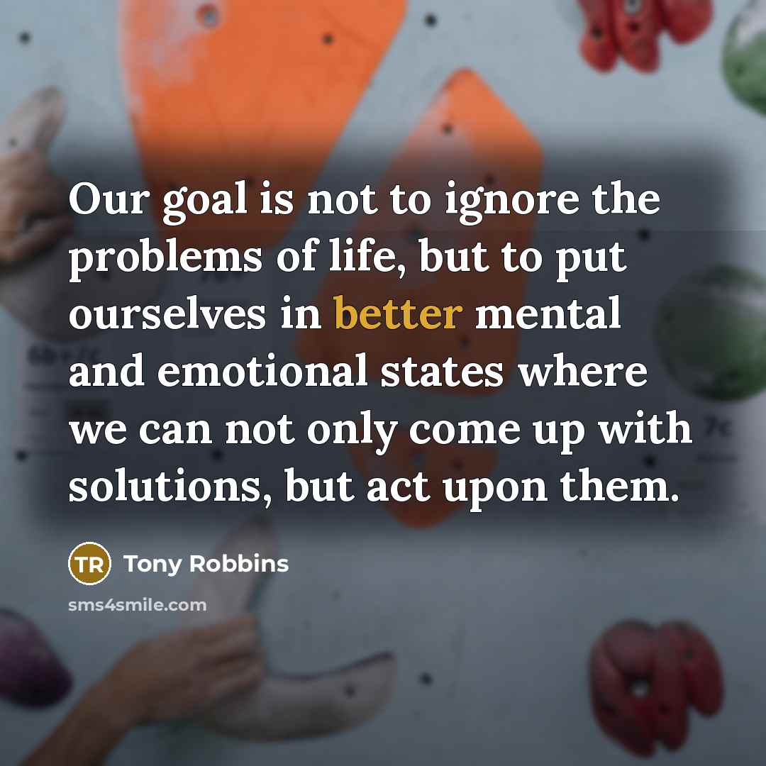 “Our goal is not to ignore the problems of life, but to put ourselves in better mental and emotional states where we can not only come up with solutions, but act upon them.” quote by Tony Robbins