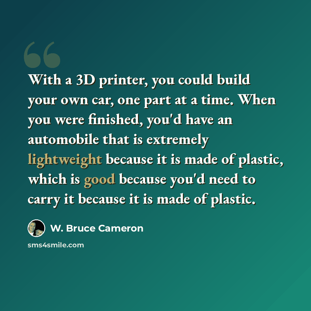 “With a 3D printer, you could build your own car, one part at a time. When you were finished, you'd have an automobile that is extremely lightweight because it is made of plastic, which is good because you'd need to carry it because it is made of plastic.” quote by W. Bruce Cameron