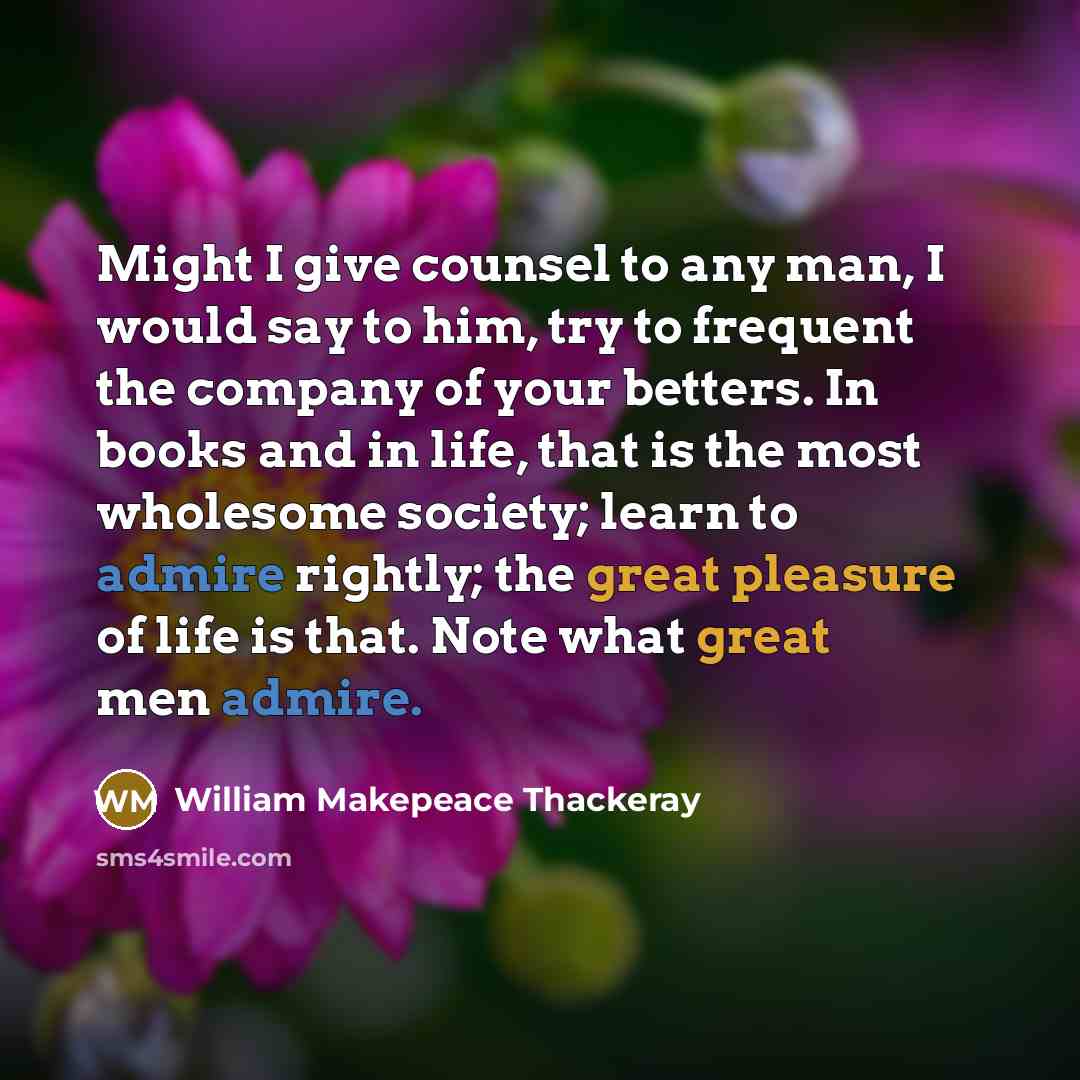“Might I give counsel to any man, I would say to him, try to frequent the company of your betters. In books and in life, that is the most wholesome society; learn to admire rightly; the great pleasure of life is that. Note what great men admire.” quote by William Makepeace Thackeray