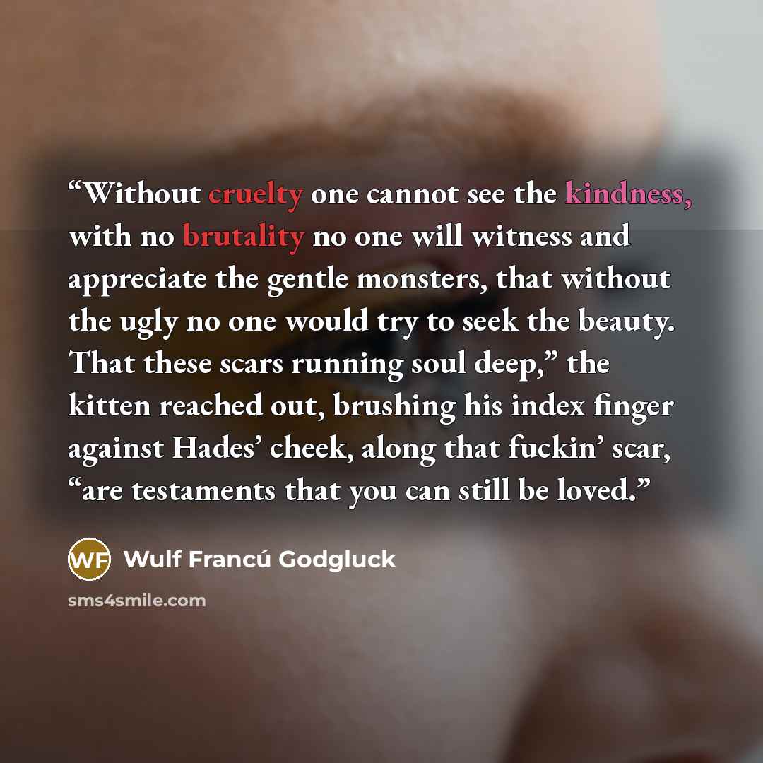 “Without cruelty one cannot see the kindness, with no brutality no one will witness and appreciate the gentle monsters, that without the ugly no one would try to seek the beauty. That these scars running soul deep,” the kitten reached out, brushing his index finger against Hades’ cheek, along that…” quote by Wulf Francú Godgluck