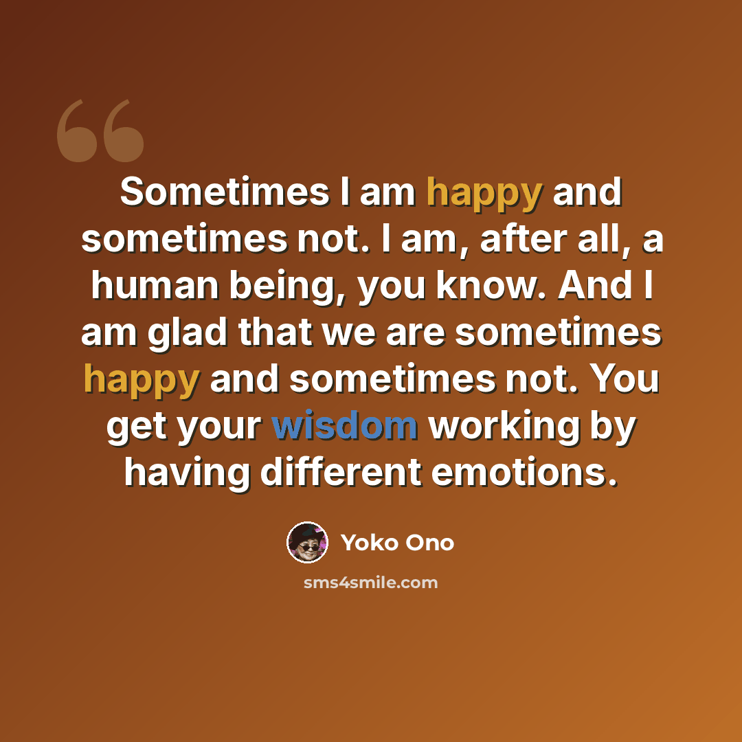 “Sometimes I am happy and sometimes not. I am, after all, a human being, you know. And I am glad that we are sometimes happy and sometimes not. You get your wisdom working by having different emotions.” quote by Yoko Ono