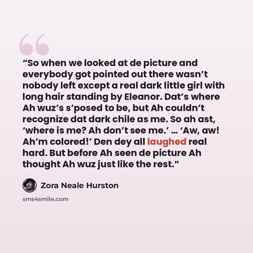 “So when we looked at de picture and everybody got pointed out there wasn’t nobody left except a real dark little girl with long hair standing by Eleanor. Dat’s where Ah wuz’s s’posed to be, but Ah couldn’t recognize dat dark chile as me. So ah ast, ‘where is me? Ah don’t see me.’ … ‘Aw, aw! Ah’m…” quote by Zora Neale Hurston