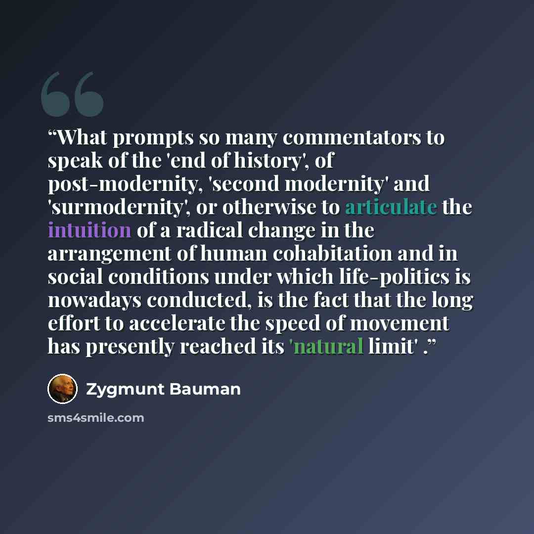 “What prompts so many commentators to speak of the 'end of history', of post-modernity, 'second modernity' and 'surmodernity', or otherwise to articulate the intuition of a radical change in the arrangement of human cohabitation and in social conditions under which life-politics is nowadays…” quote by Zygmunt Bauman