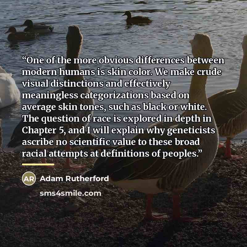 “One of the more obvious differences between modern humans is skin color. We make crude visual distinctions and effectively meaningless categorizations based on average skin tones, such as black or white. The question of race is explored in depth in Chapter 5, and I will explain why geneticists…” quote by Adam Rutherford