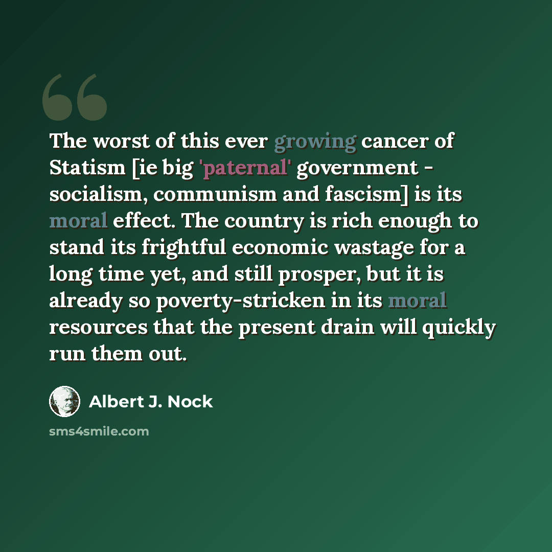 “The worst of this ever growing cancer of Statism [ie big 'paternal' government - socialism, communism and fascism] is its moral effect. The country is rich enough to stand its frightful economic wastage for a long time yet, and still prosper, but it is already so poverty-stricken in its moral…” quote by Albert J. Nock