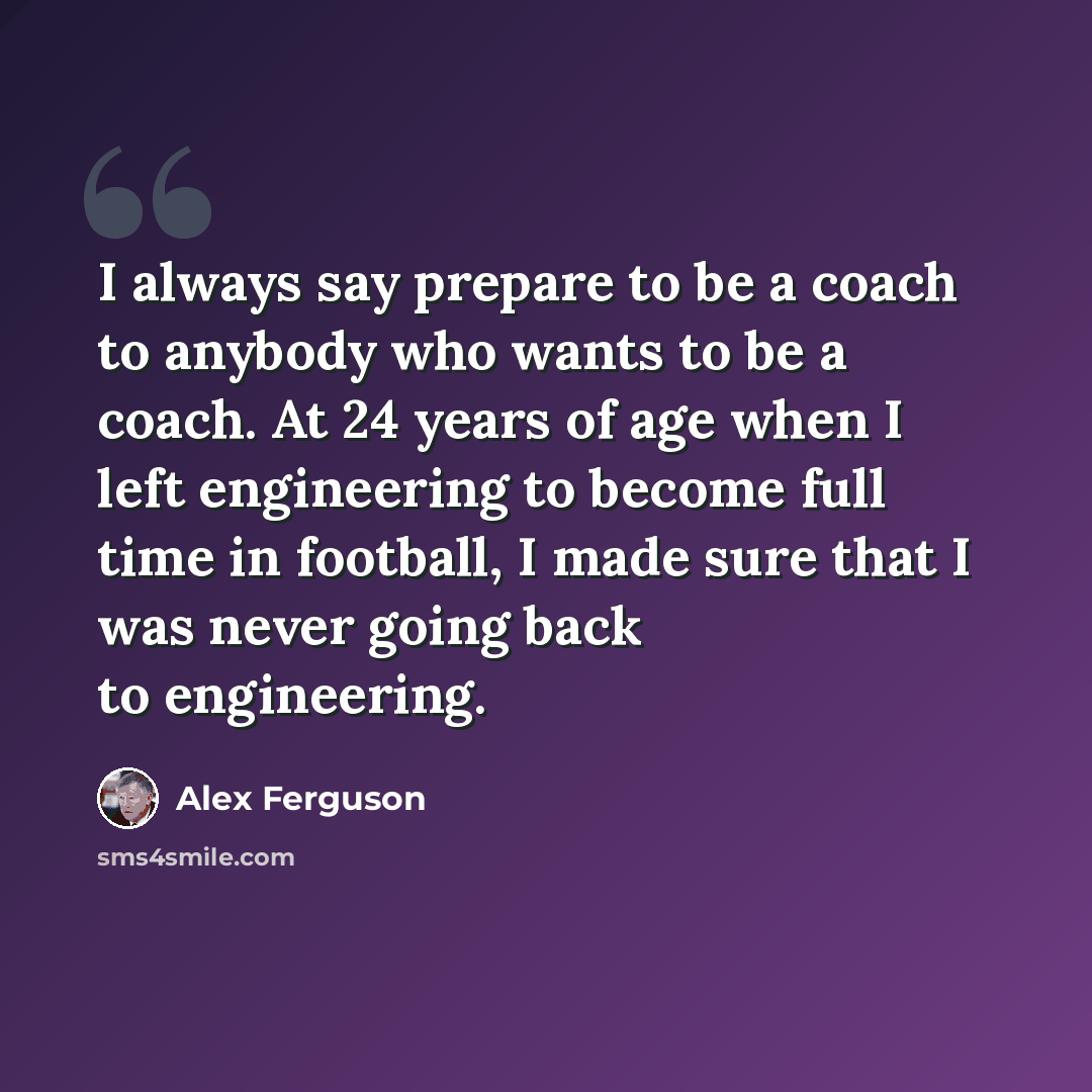 “I always say prepare to be a coach to anybody who wants to be a coach. At 24 years of age when I left engineering to become full time in football, I made sure that I was never going back to engineering.” quote by Alex Ferguson