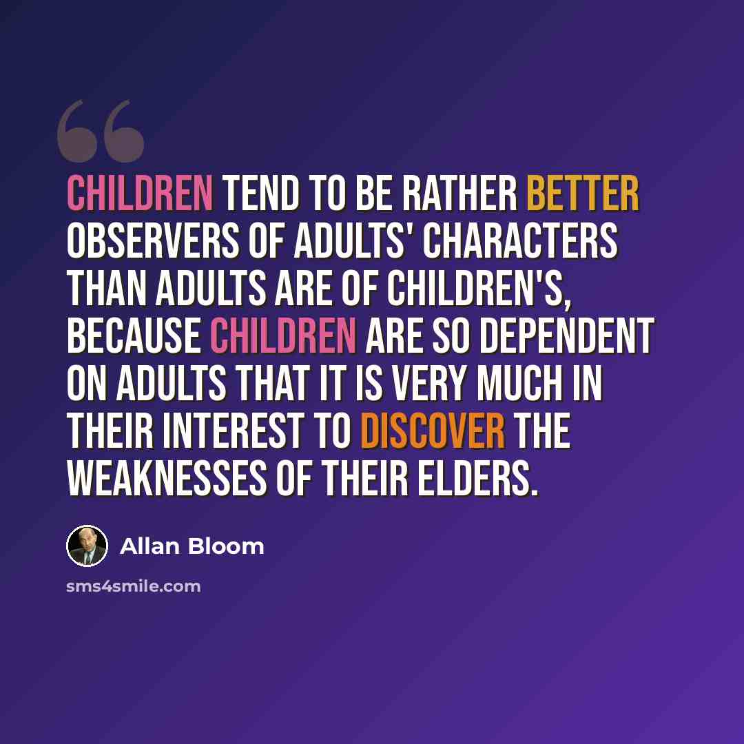 “Children tend to be rather better observers of adults' characters than adults are of children's, because children are so dependent on adults that it is very much in their interest to discover the weaknesses of their elders.” quote by Allan Bloom