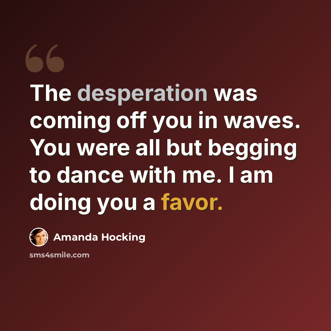 “The desperation was coming off you in waves. You were all but begging to dance with me. I am doing you a favor.” quote by Amanda Hocking