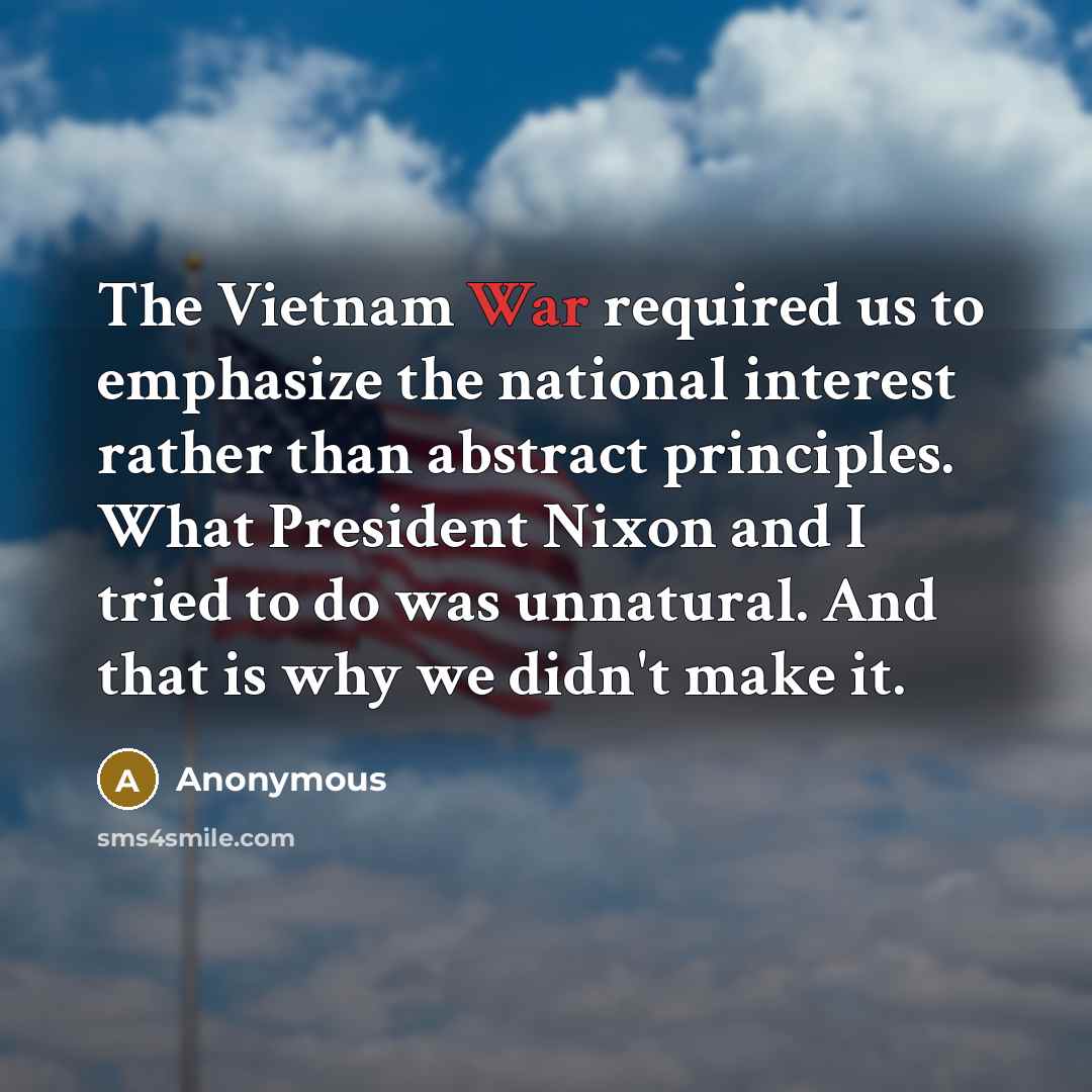 “The Vietnam War required us to emphasize the national interest rather than abstract principles. What President Nixon and I tried to do was unnatural. And that is why we didn't make it.” quote by Anonymous