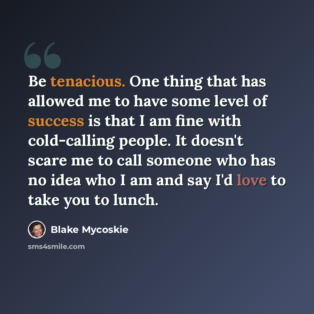 “Be tenacious. One thing that has allowed me to have some level of success is that I am fine with cold-calling people. It doesn't scare me to call someone who has no idea who I am and say I'd love to take you to lunch.” quote by Blake Mycoskie