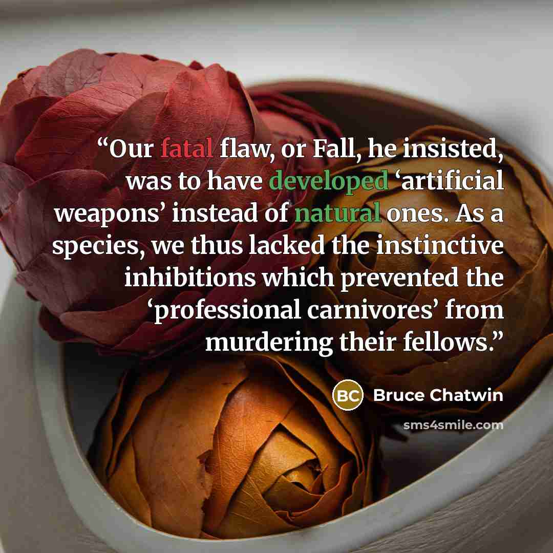“Our fatal flaw, or Fall, he insisted, was to have developed ‘artificial weapons’ instead of natural ones. As a species, we thus lacked the instinctive inhibitions which prevented the ‘professional carnivores’ from murdering their fellows.” quote by Bruce Chatwin