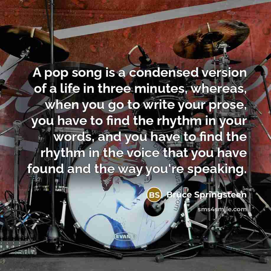 “A pop song is a condensed version of a life in three minutes, whereas, when you go to write your prose, you have to find the rhythm in your words, and you have to find the rhythm in the voice that you have found and the way you're speaking.” quote by Bruce Springsteen