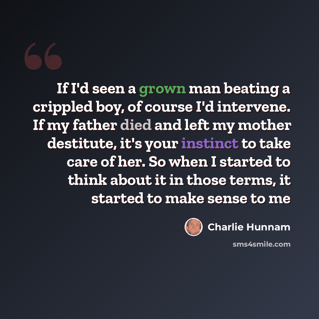 “If I'd seen a grown man beating a crippled boy, of course I'd intervene. If my father died and left my mother destitute, it's your instinct to take care of her. So when I started to think about it in those terms, it started to make sense to me” quote by Charlie Hunnam