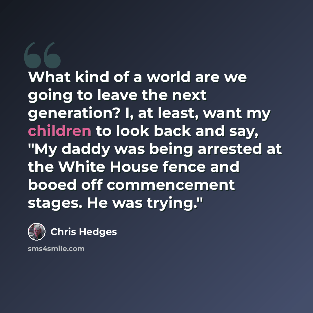 “What kind of a world are we going to leave the next generation? I, at least, want my children to look back and say, "My daddy was being arrested at the White House fence and booed off commencement stages. He was trying."” quote by Chris Hedges