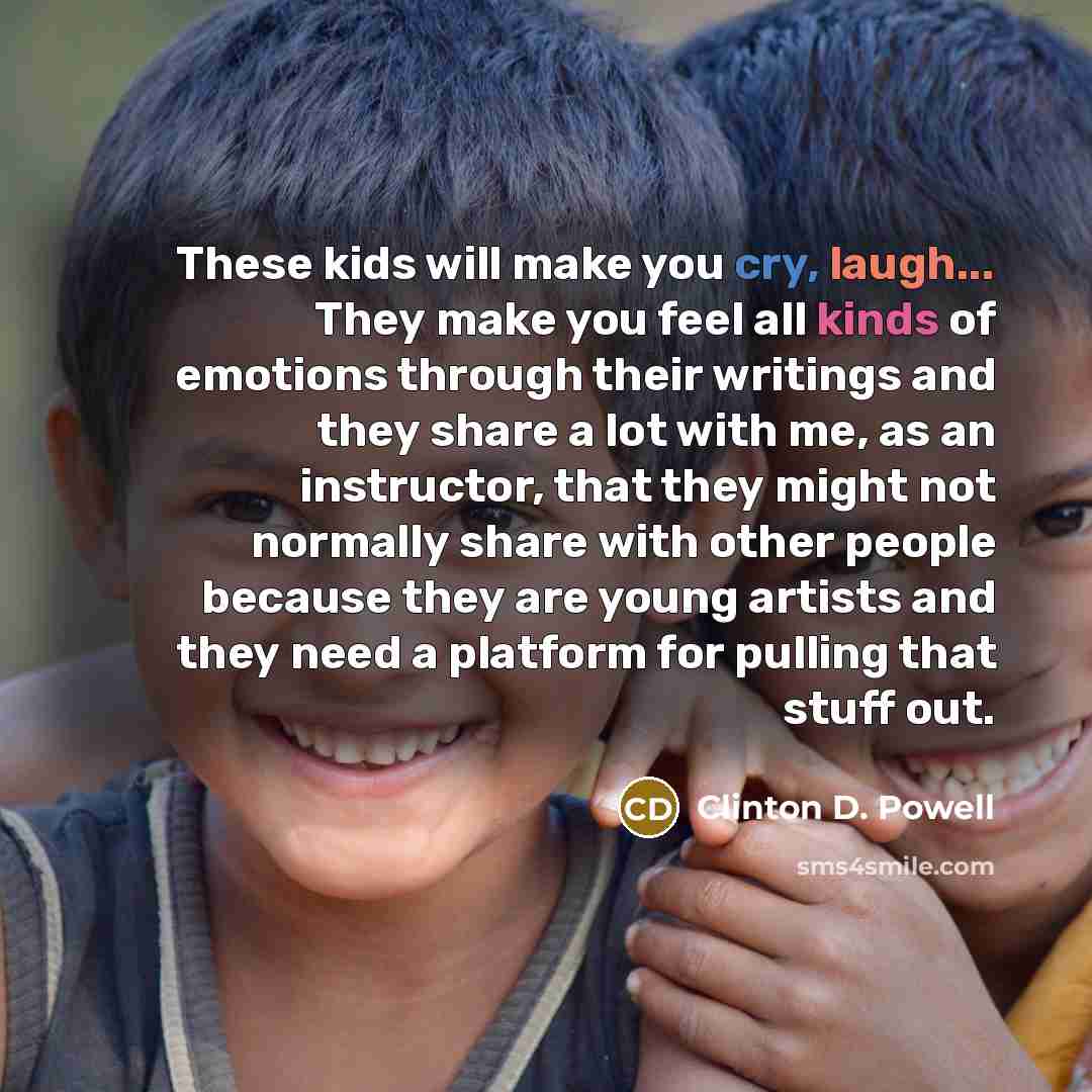 “These kids will make you cry, laugh... They make you feel all kinds of emotions through their writings and they share a lot with me, as an instructor, that they might not normally share with other people because they are young artists and they need a platform for pulling that stuff out.” quote by Clinton D. Powell