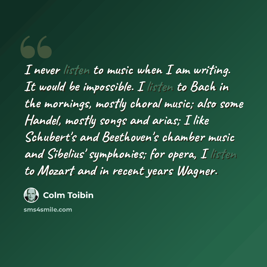 “I never listen to music when I am writing. It would be impossible. I listen to Bach in the mornings, mostly choral music; also some Handel, mostly songs and arias; I like Schubert's and Beethoven's chamber music and Sibelius' symphonies; for opera, I listen to Mozart and in recent years Wagner.” quote by Colm Toibin