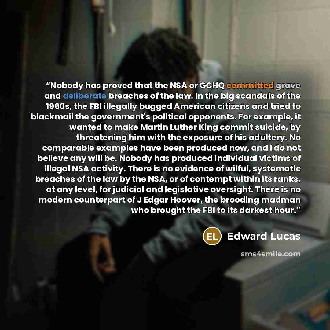 “Nobody has proved that the NSA or GCHQ committed grave and deliberate breaches of the law. In the big scandals of the 1960s, the FBI illegally bugged American citizens and tried to blackmail the government's political opponents. For example, it wanted to make Martin Luther King commit suicide, by…” quote by Edward Lucas