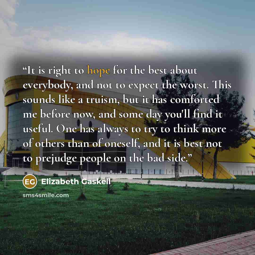 “It is right to hope for the best about everybody, and not to expect the worst. This sounds like a truism, but it has comforted me before now, and some day you'll find it useful. One has always to try to think more of others than of oneself, and it is best not to prejudge people on the bad side.” quote by Elizabeth Gaskell